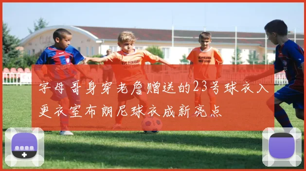 字母哥身穿老詹赠送的23号球衣入更衣室布朗尼球衣成新亮点