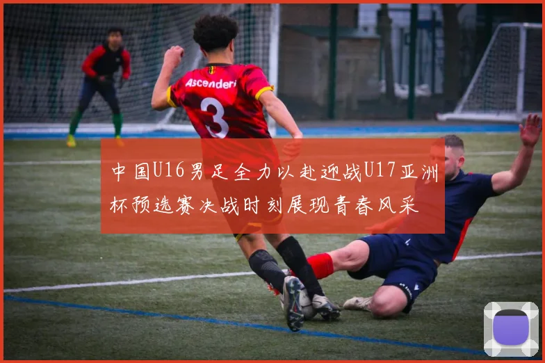 中国U16男足全力以赴迎战U17亚洲杯预选赛决战时刻展现青春风采