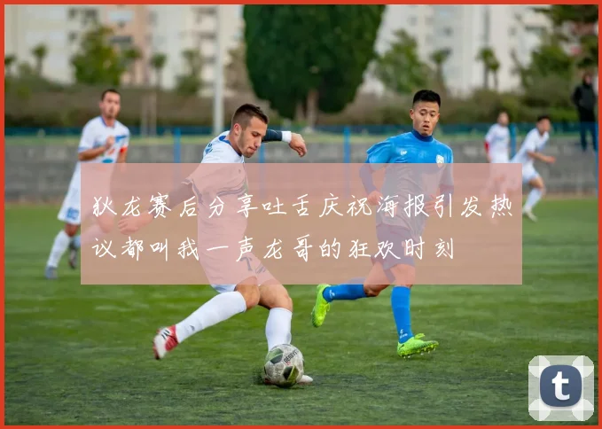 狄龙赛后分享吐舌庆祝海报引发热议都叫我一声龙哥的狂欢时刻