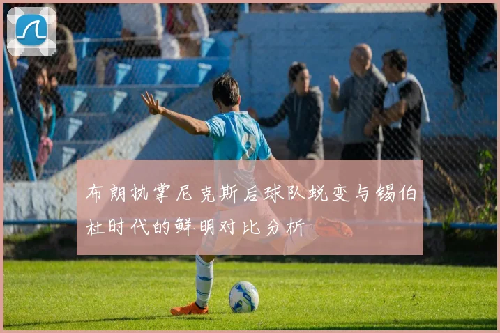 布朗执掌尼克斯后球队蜕变与锡伯杜时代的鲜明对比分析