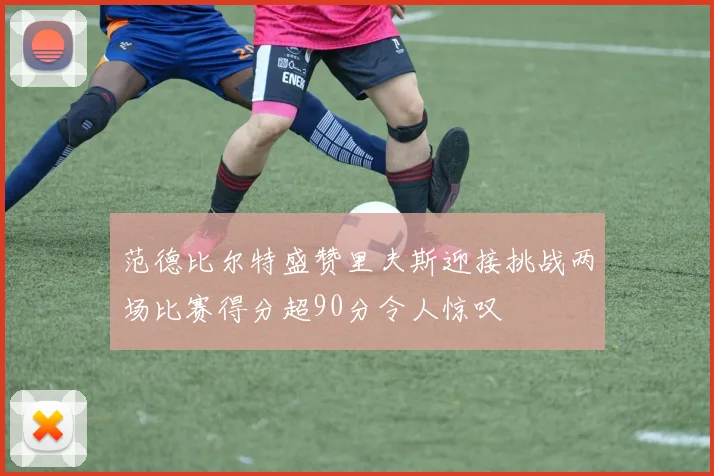 范德比尔特盛赞里夫斯迎接挑战两场比赛得分超90分令人惊叹