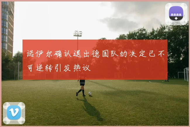 诺伊尔确认退出德国队的决定已不可逆转引发热议