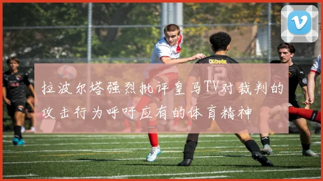 拉波尔塔强烈批评皇马TV对裁判的攻击行为呼吁应有的体育精神