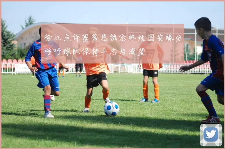 徐江点评塞蒂恩执念终结国安缘分呼吁球队保持斗志与渴望