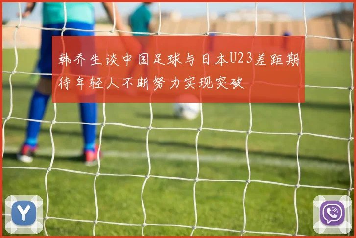 韩乔生谈中国足球与日本U23差距期待年轻人不断努力实现突破
