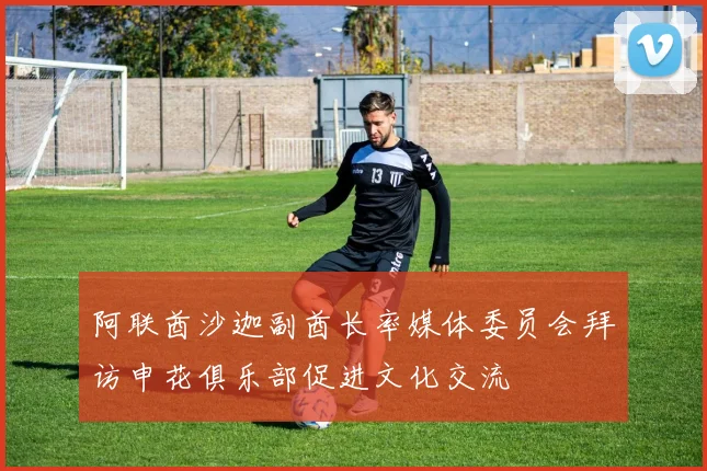 阿联酋沙迦副酋长率媒体委员会拜访申花俱乐部促进文化交流
