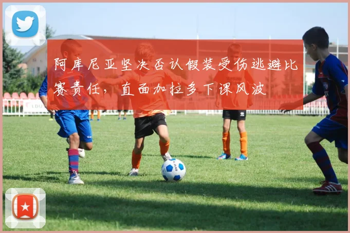 阿库尼亚坚决否认假装受伤逃避比赛责任，直面加拉多下课风波