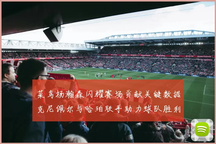 菜鸟杨瀚森闪耀赛场贡献关键数据克尼佩尔与哈珀联手助力球队胜利