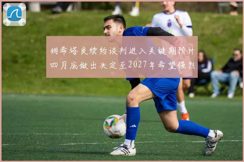 姆希塔良续约谈判进入关键期预计四月底做出决定至2027年希望强烈
