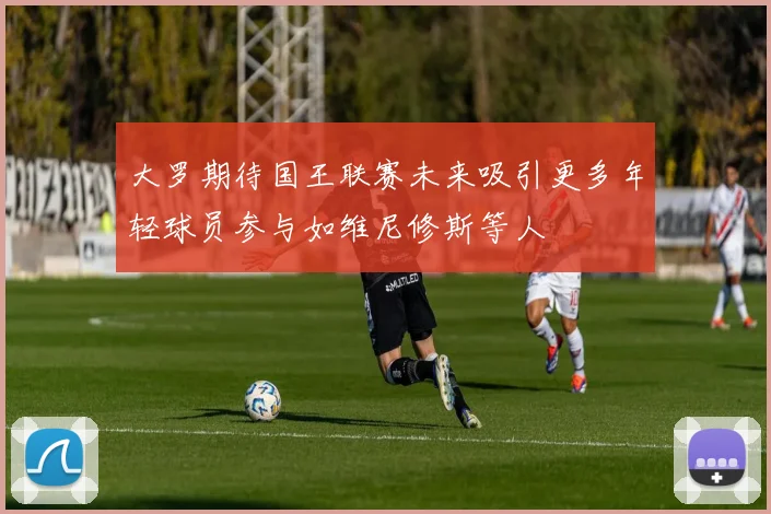 大罗期待国王联赛未来吸引更多年轻球员参与如维尼修斯等人