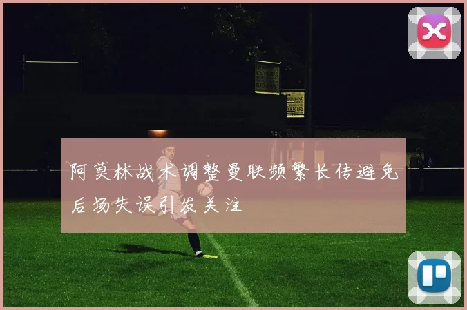 阿莫林战术调整曼联频繁长传避免后场失误引发关注