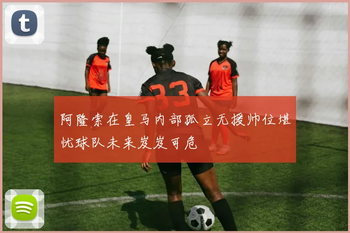 阿隆索在皇马内部孤立无援帅位堪忧球队未来岌岌可危