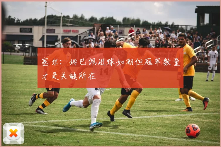 塞尔：姆巴佩进球如潮但冠军数量才是关键所在
