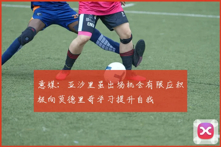 意媒：亚沙里虽出场机会有限应积极向莫德里奇学习提升自我