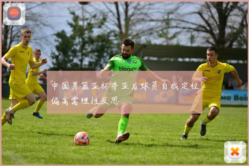 中国男篮亚杯夺亚后球员自我定位偏高需理性反思