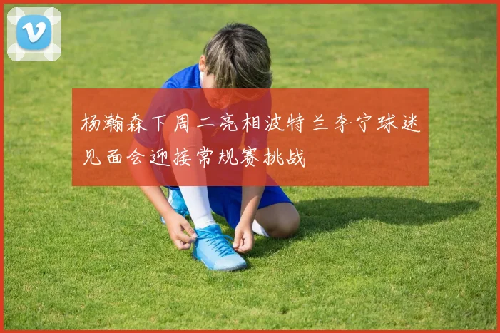 杨瀚森下周二亮相波特兰李宁球迷见面会迎接常规赛挑战