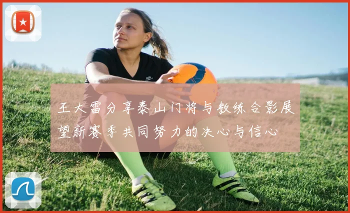 王大雷分享泰山门将与教练合影展望新赛季共同努力的决心与信心