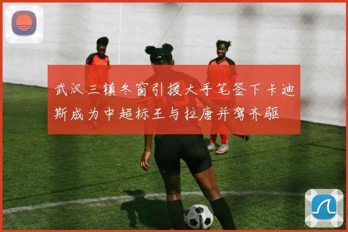 武汉三镇冬窗引援大手笔签下卡迪斯成为中超标王与拉唐并驾齐驱
