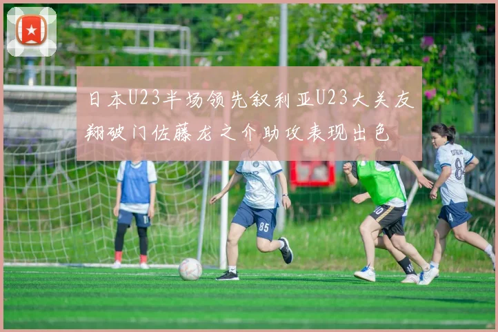 日本U23半场领先叙利亚U23大关友翔破门佐藤龙之介助攻表现出色