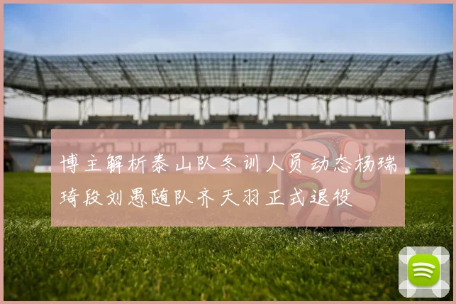 博主解析泰山队冬训人员动态杨瑞琦段刘愚随队齐天羽正式退役