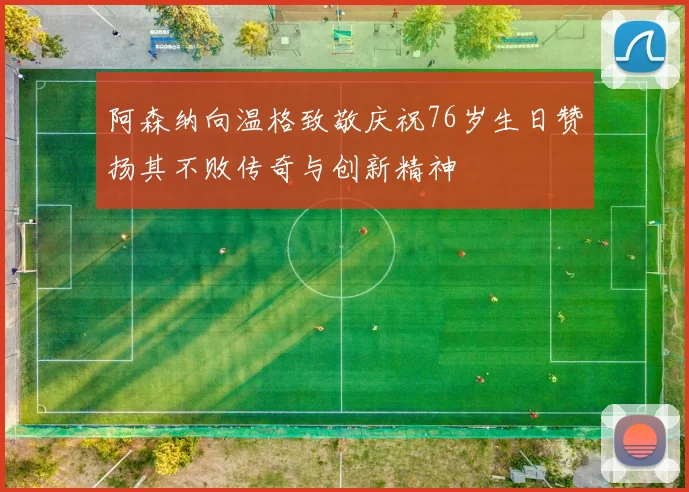 阿森纳向温格致敬庆祝76岁生日赞扬其不败传奇与创新精神