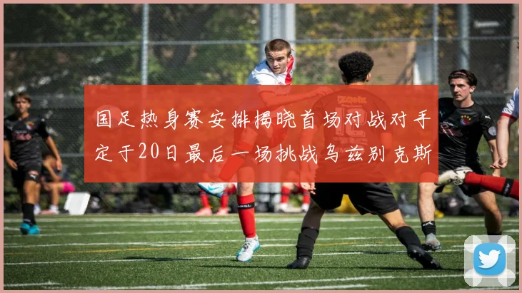 国足热身赛安排揭晓首场对战对手定于20日最后一场挑战乌兹别克斯坦