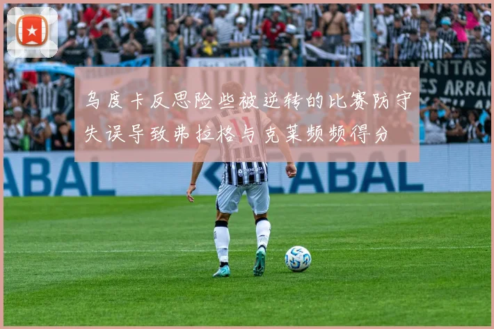 乌度卡反思险些被逆转的比赛防守失误导致弗拉格与克莱频频得分