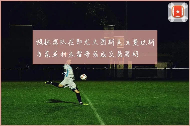 佩林离队在即尤文图斯关注曼达斯与莱亚利米雷蒂或成交易筹码