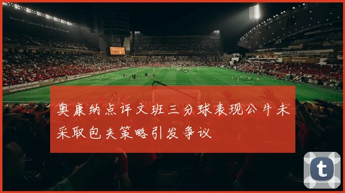 奥康纳点评文班三分球表现公牛未采取包夹策略引发争议