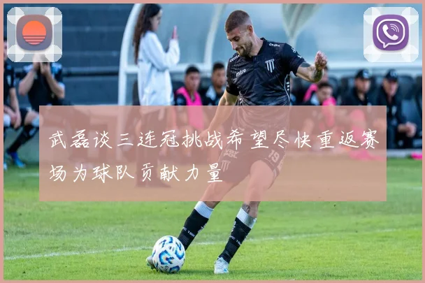 武磊谈三连冠挑战希望尽快重返赛场为球队贡献力量