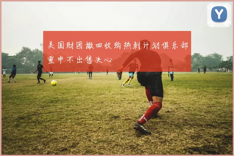 美国财团撤回收购热刺计划俱乐部重申不出售决心