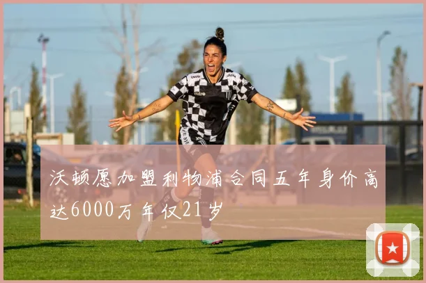 沃顿愿加盟利物浦合同五年身价高达6000万年仅21岁