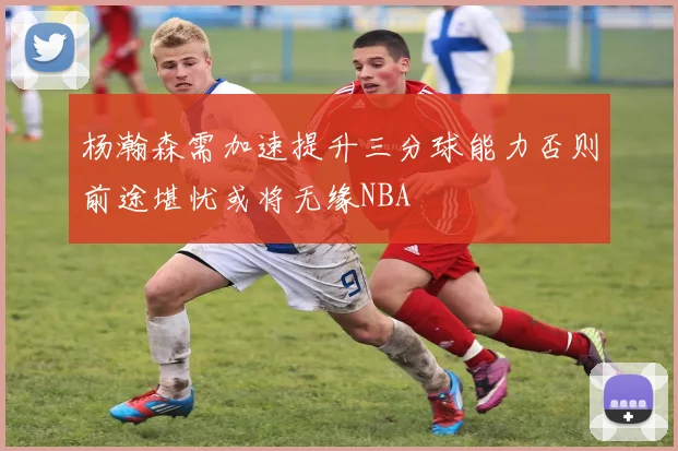 杨瀚森需加速提升三分球能力否则前途堪忧或将无缘NBA