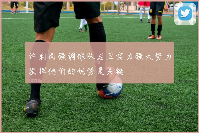 许利民强调球队后卫实力强大努力发挥他们的优势是关键