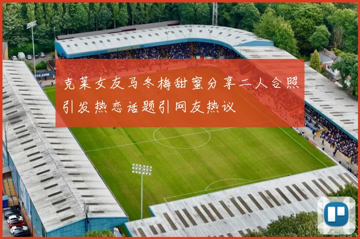 克莱女友马冬梅甜蜜分享二人合照引发热恋话题引网友热议