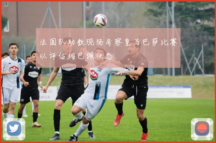 法国队助教现场考察皇马巴萨比赛以评估姆巴佩状态